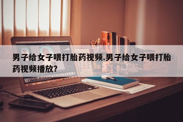 私人卖打胎药微信微信誉好的商家！男子给女子喂打胎药视频.男子给女子喂打胎药视频播放？