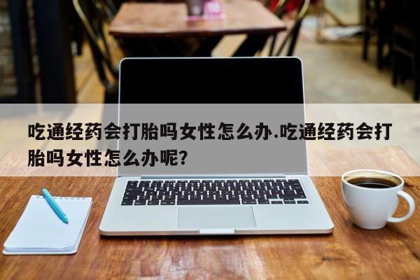 私人卖打胎药微信微信誉好的商家！吃通经药会打胎吗女性怎么办.吃通经药会打胎吗女性怎么办呢？