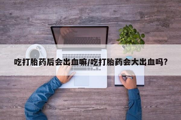 私人卖打胎药微信微信誉好的商家！吃打胎药后会出血嘛/吃打胎药会大出血吗?