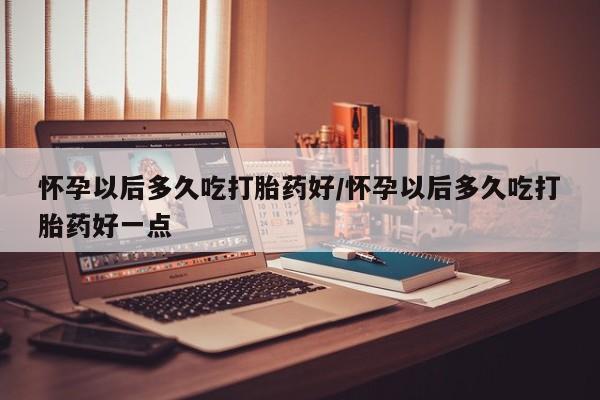 私人卖打胎药微信微信誉好的商家！怀孕以后多久吃打胎药好/怀孕以后多久吃打胎药好一点