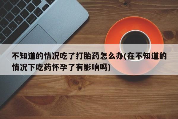 私人卖打胎药微信微信誉好的商家！不知道的情况吃了打胎药怎么办(在不知道的情况下吃药怀孕了有影响吗)