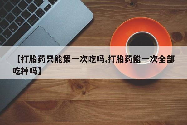 私人卖打胎药微信微信誉好的商家！【打胎药只能第一次吃吗,打胎药能一次全部吃掉吗】