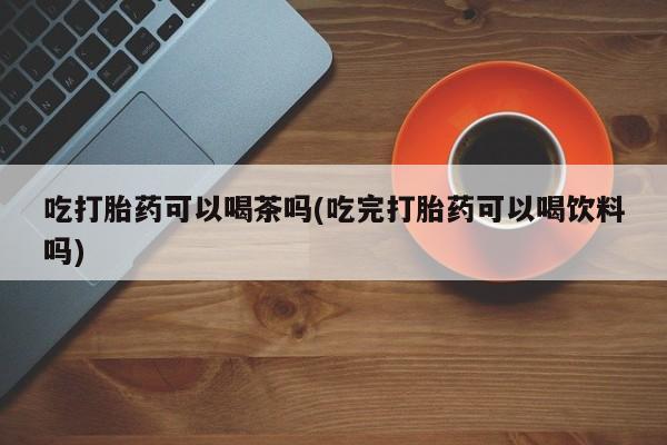 私人卖打胎药微信微信誉好的商家！吃打胎药可以喝茶吗(吃完打胎药可以喝饮料吗)