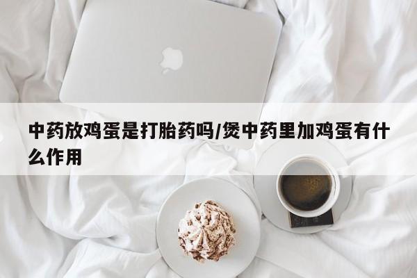 私人卖打胎药微信微信誉好的商家！中药放鸡蛋是打胎药吗/煲中药里加鸡蛋有什么作用