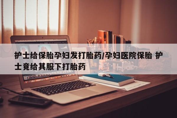 私人卖打胎药微信微信誉好的商家！护士给保胎孕妇发打胎药/孕妇医院保胎 护士竟给其服下打胎药