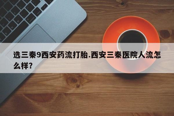 私人卖打胎药微信微信誉好的商家！选三秦9西安药流打胎.西安三秦医院人流怎么样？