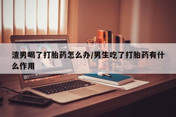 私人卖打胎药微信微信誉好的商家！渣男喝了打胎药怎么办/男生吃了打胎药有什么作用