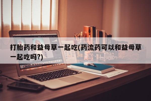 私人卖打胎药微信微信誉好的商家！打胎药和益母草一起吃(药流药可以和益母草一起吃吗?)