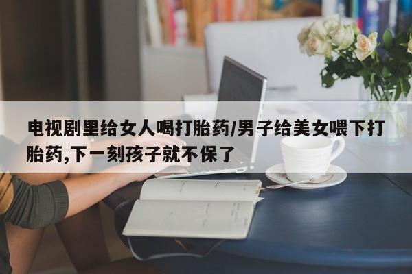 私人卖打胎药微信微信誉好的商家！电视剧里给女人喝打胎药/男子给美女喂下打胎药,下一刻孩子就不保了