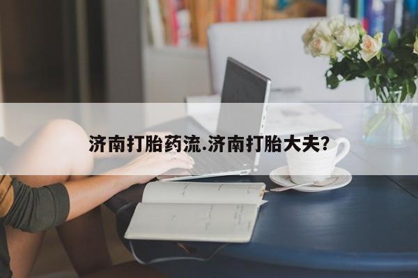 私人卖打胎药微信微信誉好的商家！济南打胎药流.济南打胎大夫？