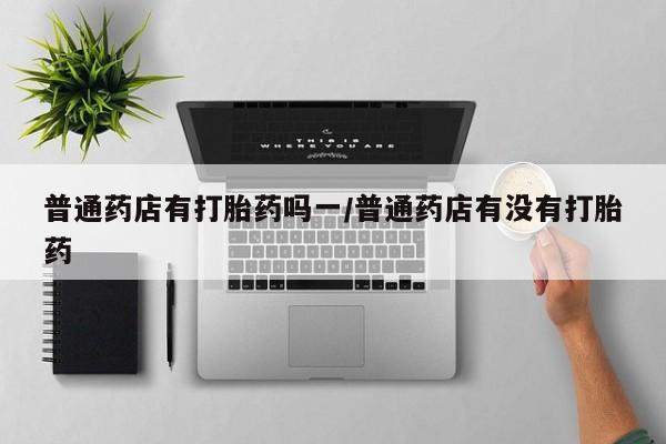 私人卖打胎药微信微信誉好的商家！普通药店有打胎药吗一/普通药店有没有打胎药