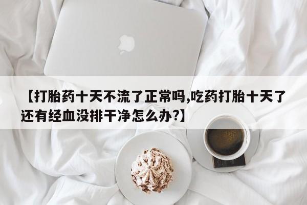私人卖打胎药微信微信誉好的商家！【打胎药十天不流了正常吗,吃药打胎十天了还有经血没排干净怎么办?】