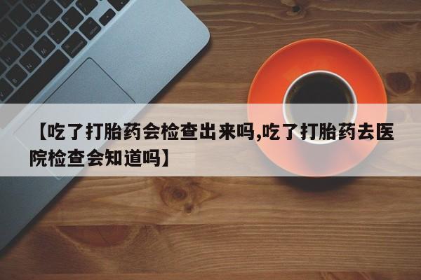 私人卖打胎药微信微信誉好的商家！【吃了打胎药会检查出来吗,吃了打胎药去医院检查会知道吗】