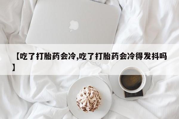 私人卖打胎药微信微信誉好的商家！【吃了打胎药会冷,吃了打胎药会冷得发抖吗】