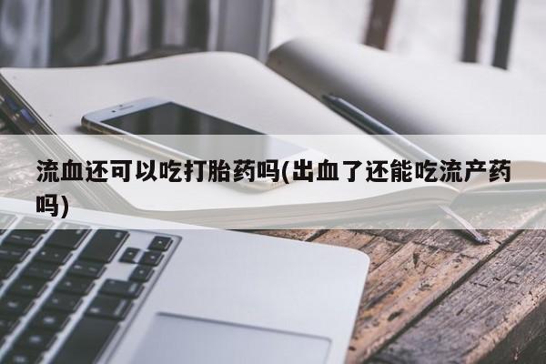 私人卖打胎药微信微信誉好的商家！流血还可以吃打胎药吗(出血了还能吃流产药吗)