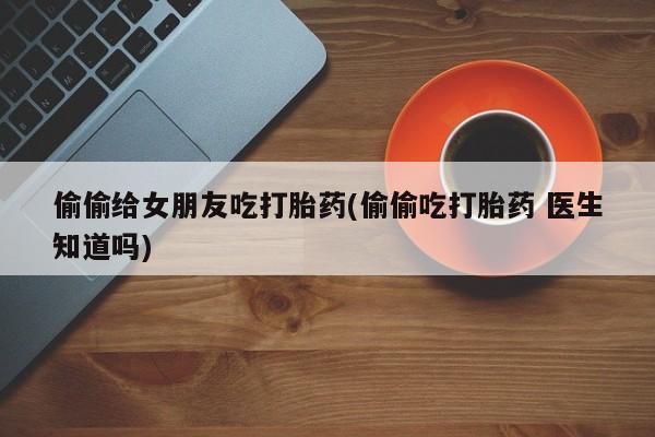 私人卖打胎药微信微信誉好的商家！偷偷给女朋友吃打胎药(偷偷吃打胎药 医生知道吗)