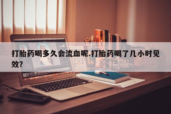 私人卖打胎药微信微信誉好的商家！打胎药喝多久会流血呢.打胎药喝了几小时见效？
