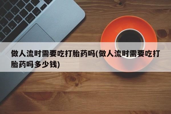 私人卖打胎药微信微信誉好的商家！做人流时需要吃打胎药吗(做人流时需要吃打胎药吗多少钱)