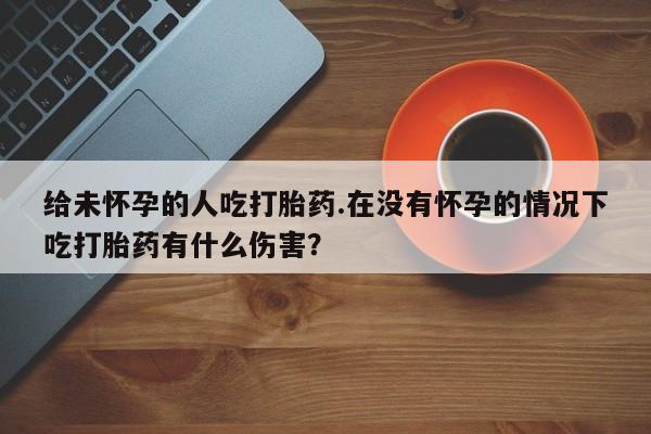 私人卖打胎药微信微信誉好的商家！给未怀孕的人吃打胎药.在没有怀孕的情况下吃打胎药有什么伤害？