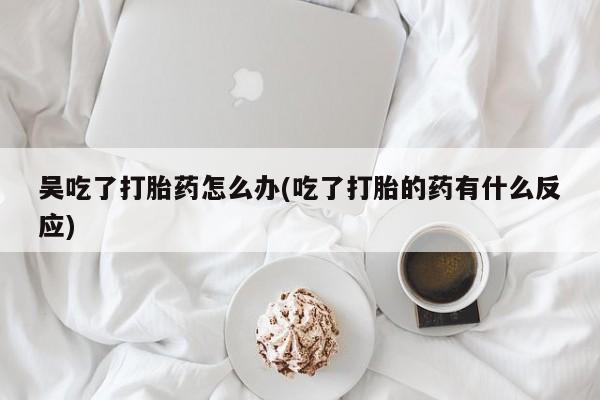 私人卖打胎药微信微信誉好的商家!吴吃了打胎药怎么办(吃了打胎的药有什么反应)